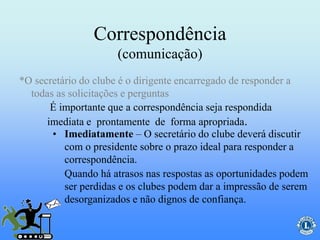 Correspondência
(comunicação)
É importante que a correspondência seja respondida
imediata e prontamente de forma apropriada.
*O secretário do clube é o dirigente encarregado de responder a
todas as solicitações e perguntas
• Imediatamente – O secretário do clube deverá discutir
com o presidente sobre o prazo ideal para responder a
correspondência.
Quando há atrasos nas respostas as oportunidades podem
ser perdidas e os clubes podem dar a impressão de serem
desorganizados e não dignos de confiança.
 