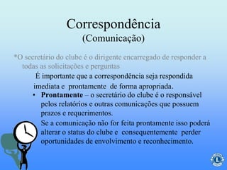 Correspondência
(Comunicação)
• Prontamente – o secretário do clube é o responsável
pelos relatórios e outras comunicações que possuem
prazos e requerimentos.
Se a comunicação não for feita prontamente isso poderá
alterar o status do clube e consequentemente perder
oportunidades de envolvimento e reconhecimento.
É importante que a correspondência seja respondida
imediata e prontamente de forma apropriada.
*O secretário do clube é o dirigente encarregado de responder a
todas as solicitações e perguntas
 