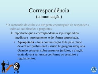 Correspondência
(comunicação)
• Apropriada – toda comunicação feita pelo clube
deverá ser profissional usando linguagem adequada.
Quando escrever sobre assuntos jurídios, a citação
exata deverá ser usada conforme os estatutos e
regulamentos.
É importante que a correspondência seja respondida
imediata e prontamente e de forma apropriada.
*O secretário do clube é o dirigente encarregado de responder a
todas as solicitações e perguntas
 