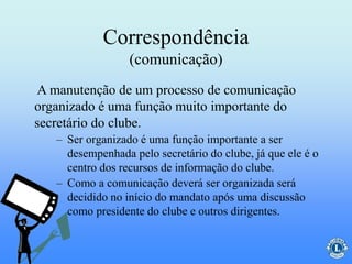 Correspondência
(comunicação)
– Ser organizado é uma função importante a ser
desempenhada pelo secretário do clube, já que ele é o
centro dos recursos de informação do clube.
– Como a comunicação deverá ser organizada será
decidido no início do mandato após uma discussão
como presidente do clube e outros dirigentes.
A manutenção de um processo de comunicação
organizado é uma função muito importante do
secretário do clube.
 