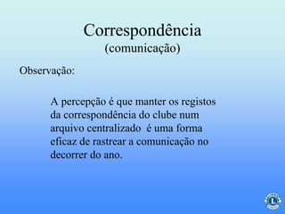 Correspondência
(comunicação)
A percepção é que manter os registos
da correspondência do clube num
arquivo centralizado é uma forma
eficaz de rastrear a comunicação no
decorrer do ano.
Observação:
 