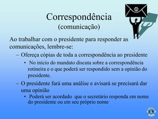 Correspondência
(comunicação)
– Ofereça cópias de toda a correspondência ao presidente
• No início do mandato discuta sobre a correspondência
rotineira e o que poderá ser respondido sem a opinião do
presidente.
– O presidente fará uma análise e avisará se precisará dar
uma opinião
• Poderá ser acordado que o secretário responda em nome
do presidente ou em seu próprio nome
Ao trabalhar com o presidente para responder as
comunicações, lembre-se:
 