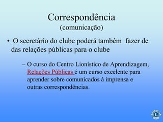 Correspondência
(comunicação)
– O curso do Centro Lionístico de Aprendizagem,
Relações Públicas é um curso excelente para
aprender sobre comunicados à imprensa e
outras correspondências.
• O secretário do clube poderá também fazer de
das relações públicas para o clube
 