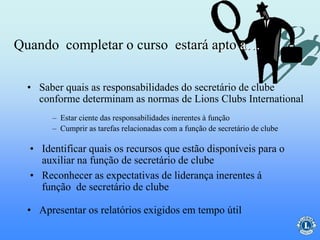 • Saber quais as responsabilidades do secretário de clube
conforme determinam as normas de Lions Clubs International
– Estar ciente das responsabilidades inerentes à função
– Cumprir as tarefas relacionadas com a função de secretário de clube
• Identificar quais os recursos que estão disponíveis para o
auxiliar na função de secretário de clube
• Reconhecer as expectativas de liderança inerentes á
função de secretário de clube
• Apresentar os relatórios exigidos em tempo útil
Quando completar o curso estará apto a…
 