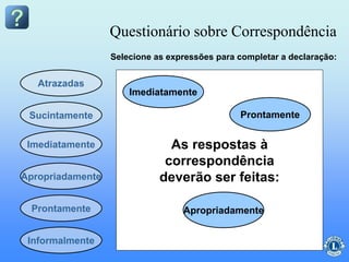 As respostas à
correspondência
deverão ser feitas:
Questionário sobre Correspondência
Atrazadas
Apropriadamente
Imediatamente
Sucintamente
Prontamente
Selecione as expressões para completar a declaração:
Imediatamente
Apropriadamente
Prontamente
Informalmente
 