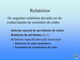 Relatórios
– Informe mensal de movimento de sócios
– Relatório de atividades (A-1)
– Relatórios especificados pela associação
• Relatórios de sócios fundadores
• Formulário de transferência de sócio
Os seguintes relatórios deverão ser do
conhecimento do secretário do clube:
 