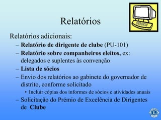 Relatórios
– Relatório de dirigente de clube (PU-101)
– Relatório sobre companheiros eleitos, ex:
delegados e suplentes às convenção
– Lista de sócios
– Envio dos relatórios ao gabinete do governador de
distrito, conforme solicitado
• Incluir cópias dos informes de sócios e atividades anuais
– Solicitação do Prémio de Excelência de Dirigentes
de Clube
Relatórios adicionais:
 