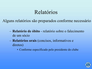 Relatórios
– Relatório de óbito - relatório sobre o falecimento
de um sócio
– Relatórios orais (concisos, informativos e
diretos)
• Conforme especificado pelo presidente do clube
Alguns relatórios são preparados conforme necessário
 