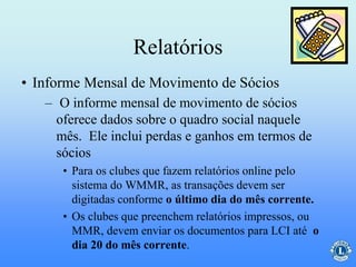 Relatórios
– O informe mensal de movimento de sócios
oferece dados sobre o quadro social naquele
mês. Ele inclui perdas e ganhos em termos de
sócios
• Para os clubes que fazem relatórios online pelo
sistema do WMMR, as transações devem ser
digitadas conforme o último dia do mês corrente.
• Os clubes que preenchem relatórios impressos, ou
MMR, devem enviar os documentos para LCI até o
dia 20 do mês corrente.
• Informe Mensal de Movimento de Sócios
 