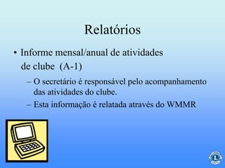 Relatórios
– O secretário é responsável pelo acompanhamento
das atividades do clube.
– Esta informação é relatada através do WMMR
• Informe mensal/anual de atividades
de clube (A-1)
 