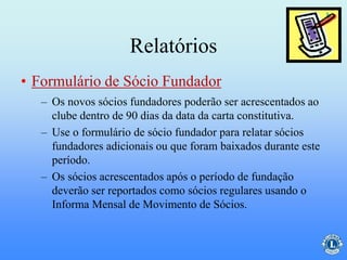 Relatórios
– Os novos sócios fundadores poderão ser acrescentados ao
clube dentro de 90 dias da data da carta constitutiva.
– Use o formulário de sócio fundador para relatar sócios
fundadores adicionais ou que foram baixados durante este
período.
– Os sócios acrescentados após o período de fundação
deverão ser reportados como sócios regulares usando o
Informa Mensal de Movimento de Sócios.
• Formulário de Sócio Fundador
 