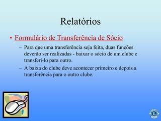 Relatórios
– Para que uma transferência seja feita, duas funções
deverão ser realizadas - baixar o sócio de um clube e
transferi-lo para outro.
– A baixa do clube deve acontecer primeiro e depois a
transferência para o outro clube.
• Formulário de Transferência de Sócio
 