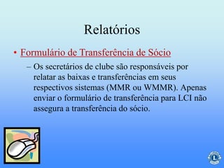 Relatórios
– Os secretários de clube são responsáveis por
relatar as baixas e transferências em seus
respectivos sistemas (MMR ou WMMR). Apenas
enviar o formulário de transferência para LCI não
assegura a transferência do sócio.
• Formulário de Transferência de Sócio
 