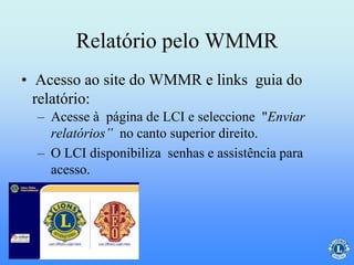 Relatório pelo WMMR
– Acesse à página de LCI e seleccione "Enviar
relatórios” no canto superior direito.
– O LCI disponibiliza senhas e assistência para
acesso.
• Acesso ao site do WMMR e links guia do
relatório:
 