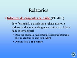 Relatórios
– Este formulário é usado para relatar nomes e
endereços dos novos dirigentes eleitos do clube à
Sede Internacional
• Deve ser enviado à sede internacional imediatamente
após as eleições do clube em Abril
• O prazo final é 15 de maio
• Informes de dirigentes de clube (PU-101)
 
