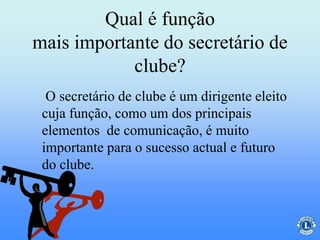 Qual é função
mais importante do secretário de
clube?
O secretário de clube é um dirigente eleito
cuja função, como um dos principais
elementos de comunicação, é muito
importante para o sucesso actual e futuro
do clube.
 