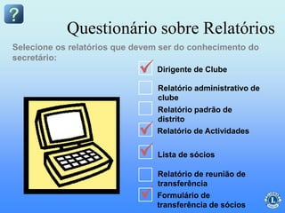 Relatório administrativo de
clube
Relatório padrão de
distrito
Relatório de Actividades
Lista de sócios
Relatório de reunião de
transferência
Questionário sobre Relatórios
Selecione os relatórios que devem ser do conhecimento do
secretário:
Formulário de
transferência de sócios
Dirigente de Clube
 