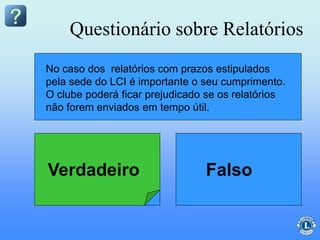 Um clube pode estipular seu próprio prazo de entrega de
relatórios.
No caso dos relatórios com prazos estipulados
pela sede do LCI é importante o seu cumprimento.
O clube poderá ficar prejudicado se os relatórios
não forem enviados em tempo útil.
Questionário sobre Relatórios
Verdadeiro Falso
 