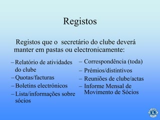 Registos
– Correspondência (toda)
– Prémios/distintivos
– Reuniões de clube/actas
– Informe Mensal de
Movimento de Sócios
– Quotas/facturas
– Boletins electrónicos
– Lista/informações sobre
sócios
Registos que o secretário do clube deverá
manter em pastas ou electronicamente:
–Relatório de atividades
do clube
 