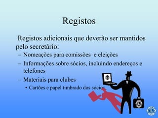 Registos
– Nomeações para comissões e eleições
– Informações sobre sócios, incluindo endereços e
telefones
– Materiais para clubes
• Cartões e papel timbrado dos sócios
Registos adicionais que deverão ser mantidos
pelo secretário:
 