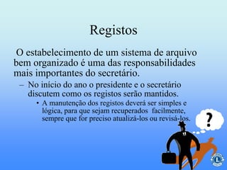 O estabelecimento de um sistema de arquivo
bem organizado é uma das responsabilidades
mais importantes do secretário.
Registos
– No início do ano o presidente e o secretário
discutem como os registos serão mantidos.
• A manutenção dos registos deverá ser simples e
lógica, para que sejam recuperados facilmente,
sempre que for preciso atualizá-los ou revisá-los.
 