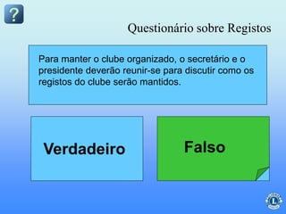 O secretário do clube deverá discutir um sistema
de arquivo para os registros com o presidente do
clube antes do início do ano.
Para manter o clube organizado, o secretário e o
presidente deverão reunir-se para discutir como os
registos do clube serão mantidos.
Questionário sobre Registos
FalsoVerdadeiro
 