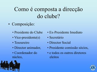 Como é composta a direcção
do clube?
• Composição:
• e todos os outros diretores
eleitos
• Coordenador do
núcleo,
• Presidente comissão sócios,• Director animador,
• Director Social• Tesoureiro
• Secretário• Vice-presidente(s)
• Ex-Presidente Imediato• Presidente do Clube
 