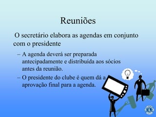 Reuniões
– A agenda deverá ser preparada
antecipadamente e distribuída aos sócios
antes da reunião.
– O presidente do clube é quem dá a
aprovação final para a agenda.
O secretário elabora as agendas em conjunto
com o presidente
 