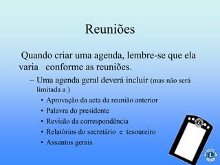 Reuniões
– Uma agenda geral deverá incluir (mas não será
limitada a )
• Aprovação da acta da reunião anterior
• Palavra do presidente
• Revisão da correspondência
• Relatórios do secretário e tesoureiro
• Assuntos gerais
Quando criar uma agenda, lembre-se que ela
varia conforme as reuniões.
 