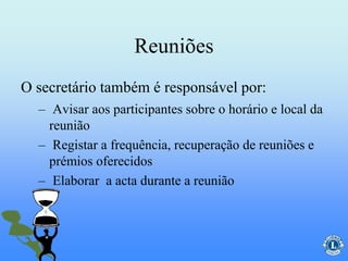 Reuniões
– Avisar aos participantes sobre o horário e local da
reunião
– Registar a frequência, recuperação de reuniões e
prémios oferecidos
– Elaborar a acta durante a reunião
O secretário também é responsável por:
 