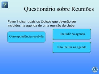 Questionário sobre Reuniões
Assuntos geraisRelatório do TesoureiroAprovação das atasLeitura da ataCorrespondência recebida
Favor indicar quais os tópicos que deverão ser
incluídos na agenda de uma reunião de clube.
Não incluir na agenda
Includir na agenda
 