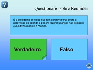 O secretário tem a palavra final sobre a
aprovação dos tópicos da agenda.
É o presidente do clube que tem a palavra final sobre a
aprovação da agenda e poderá fazer mudanças nas decisões
executivas durante a reunião.
Questionário sobre Reuniões
Verdadeiro Falso
 