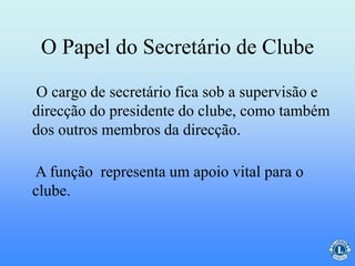 O Papel do Secretário de Clube
O cargo de secretário fica sob a supervisão e
direcção do presidente do clube, como também
dos outros membros da direcção.
A função representa um apoio vital para o
clube.
 