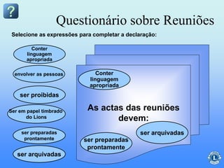 As actas das reuniões
devem:
Questionário sobre Reuniões
Conter
linguagem
apropriada
Ser em papel timbrado
do Lions
ser proibidas
envolver as pessoas
ser preparadas
prontamente
Selecione as expressões para completar a declaração:
Conter
linguagem
apropriada
ser arquivadas
ser preparadas
prontamente
ser arquivadas
 