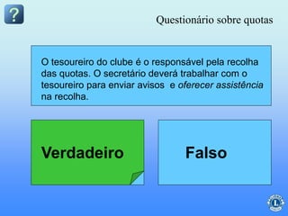O secretário do clube é o responsável pela coleta
das quotas.
O tesoureiro do clube é o responsável pela recolha
das quotas. O secretário deverá trabalhar com o
tesoureiro para enviar avisos e oferecer assistência
na recolha.
Questionário sobre quotas
Verdadeiro Falso
 