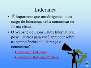 Liderança
• É importante que um dirigente, num
cargo de liderança, saiba comunicar de
forma eficaz.
• O Website de Lions Clubs International
possui cursos para você aprender sobre
as competências de liderança e
comunicação:
– Curso sobre Liderança
– Curso sobre Relações Públicas
 
