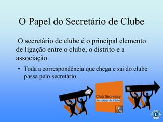 O Papel do Secretário de Clube
O secretário de clube é o principal elemento
de ligação entre o clube, o distrito e a
associação.
• Toda a correspondência que chega e sai do clube
passa pelo secretário.
 
