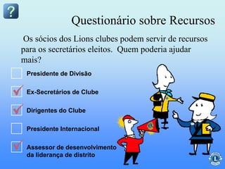 Questionário sobre Recursos
Os sócios dos Lions clubes podem servir de recursos
para os secretários eleitos. Quem poderia ajudar
mais?
Presidente de Divisão
Ex-Secretários de Clube
Dirigentes do Clube
Presidente Internacional
Assessor de desenvolvimento
da liderança de distrito
 