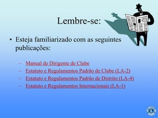 Lembre-se:
• Esteja familiarizado com as seguintes
publicações:
– Manual de Dirigente de Clube
– Estatuto e Regulamentos Padrão de Clube (LA-2)
– Estatuto e Regulamentos Padrão de Distrito (LA-4)
– Estatuto e Regulamentos Internacionais (LA-1)
 