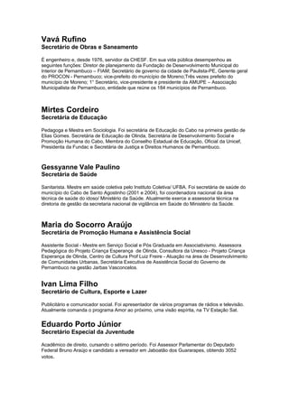 Vavá Rufino
Secretário de Obras e Saneamento
É engenheiro e, desde 1976, servidor da CHESF. Em sua vida pública desempenhou as
seguintes funções: Diretor de planejamento da Fundação de Desenvolvimento Municipal do
Interior de Pernambuco – FIAM; Secretário de governo da cidade de Paulista-PE, Gerente geral
do PROCON - Pernambuco; vice-prefeito do município de Moreno;Três vezes prefeito do
município de Moreno; 1° Secretário, vice-presidente e presidente da AMUPE – Associação
Municipalista de Pernambuco, entidade que reúne os 184 municípios de Pernambuco.
Mirtes Cordeiro
Secretária de Educação
Pedagoga e Mestra em Sociologia. Foi secretária de Educação do Cabo na primeira gestão de
Elias Gomes. Secretária de Educação de Olinda, Secretária de Desenvolvimento Social e
Promoção Humana do Cabo, Membra do Conselho Estadual de Educação, Oficial da Unicef,
Presidenta da Fundac e Secretária de Justiça e Direitos Humanos de Pernambuco.
Gessyanne Vale Paulino
Secretária de Saúde
Sanitarista. Mestre em saúde coletiva pelo Instituto Coletiva/ UFBA. Foi secretária de saúde do
município do Cabo de Santo Agostinho (2001 e 2004), foi coordenadora nacional da área
técnica de saúde do idoso/ Ministério da Saúde. Atualmente exerce a assessoria técnica na
diretoria de gestão da secretaria nacional de vigilância em Saúde do Ministério da Saúde.
Maria do Socorro Araújo
Secretária de Promoção Humana e Assistência Social
Assistente Social - Mestre em Serviço Social e Pós Graduada em Associativismo. Assessora
Pedagógica do Projeto Criança Esperança de Olinda, Consultora da Unesco - Projeto Criança
Esperança de Olinda, Centro de Cultura Prof Luiz Freire - Atuação na área de Desenvolvimento
de Comunidades Urbanas, Secretária Executiva de Assistência Social do Governo de
Pernambuco na gestão Jarbas Vasconcelos.
Ivan Lima Filho
Secretário de Cultura, Esporte e Lazer
Publicitário e comunicador social. Foi apresentador de vários programas de rádios e televisão.
Atualmente comanda o programa Amor ao próximo, uma visão espírita, na TV Estação Sat.
Eduardo Porto Júnior
Secretário Especial da Juventude
Acadêmico de direito, cursando o sétimo período. Foi Assessor Parlamentar do Deputado
Federal Bruno Araújo e candidato a vereador em Jaboatão dos Guararapes, obtendo 3052
votos.
 