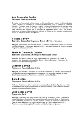 Ana Selma dos Santos
Secretária Especial da Mulher
Graduada em Bacharelado e Licenciatura em Ciências Sociais e Mestra em Educação pela
UFPE. Trabalhou na Secretaria de Educação de Olinda e em Ong’s, a exemplo do Centro de
Estudos e Pesquisas Josué de Castro e ETAPAS. No Cabo de Santo Agostinho exerceu, entre
outras funções, os cargos de Secretária Adjunta e Secretária Executiva de Educação e em
2004 disputou pela primeira vez o mandato de Vereadora (PPS). Eleita, sua atuação
parlamentar tomou como bandeira central a defesa da Cidadania com destaque para ações no
campo da defesa dos direitos das Mulheres.
Cláudio Carraly
Secretário Especial de Segurança Cidadã e Direitos Humanos
Advogado especializado em Direitos Humanos e Cidadania; Ex-Assessor Jurídico da Câmara e
do Senado Federal; Ex-Advogado Nacional do PPS e secretário executivo de Direitos Humanos
no governo Jarbas Vasconcelos.
Maria da Conceição Oliveira
Secretária Especial de Articulação e Mobilização Social
Advogada. Foi diretora jurídica de vários sindicatos da zona canavieira e da Fetape, foi
assessora dos deputados estaduais Elias Gomes e Betinho Gomes, e é Procuradora da
Prefeitura do Cabo de Santo Agostinho.
Joaquim Barreto
Assessor de Assuntos Extraordinário
Advogado. Foi vereador e presidente da Câmara de Vereadores de Jaboatão dos Guararapes.
Procurador concursado de Jaboatão dos Guararapes e foi procurador nacional da União
Brasileira dos Vereadores. Atualmente é presidente municipal do DEM.
Elmo Freitas
Assessor de Assuntos Extraordinário
Professor. Foi diretor de várias escolas do município do Cabo de Santo Agostinho, secretário
de Infra-Estrutura e secretário de esportes na gestão do Prefeito Elias Gomes. Foi também
assessor do deputado Betinho Gomes.
Júlio César Corrêa
Procurador Geral
Advogado.Especialista em Direito Público com Curso de Atualização Jurídica e Preparação
para a Magistratura.Gerente de Assuntos Jurídicos da Procuradoria-Geral do Município do
Cabo (1997/2000),Secretário de Assuntos Jurídicos e Defesa da Cidadania do Município do
Cabo de Santo Agostinho (2001/2004),Gerente Geral do PROCON Estadual (2005) e
Atualmente ocupando o cargo de Procurador-geral do Município de Igarassu.
 