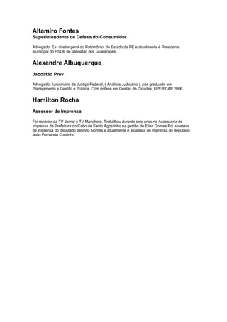 Altamiro Fontes
Superintendente de Defesa do Consumidor
Advogado. Ex- diretor geral do Patrimônio do Estado de PE e atualmente é Presidente
Municipal do PSDB de Jaboatão dos Guararapes.
Alexandre Albuquerque
Jaboatão Prev
Advogado, funcionário da Justiça Federal, ( Analista Judiciário ), pós graduado em
Planejamento e Gestão e Pública, Com ênfase em Gestão de Cidades, UPE/FCAP 2006.
Hamilton Rocha
Assessor de Imprensa
Foi repórter da TV Jornal e TV Manchete. Trabalhou durante seis anos na Assessoria de
Imprensa da Prefeitura do Cabo de Santo Agostinho na gestão de Elias Gomes.Foi assessor
de imprensa do deputado Betinho Gomes e atualmente é assessor de imprensa do deputado
João Fernando Coutinho.
 