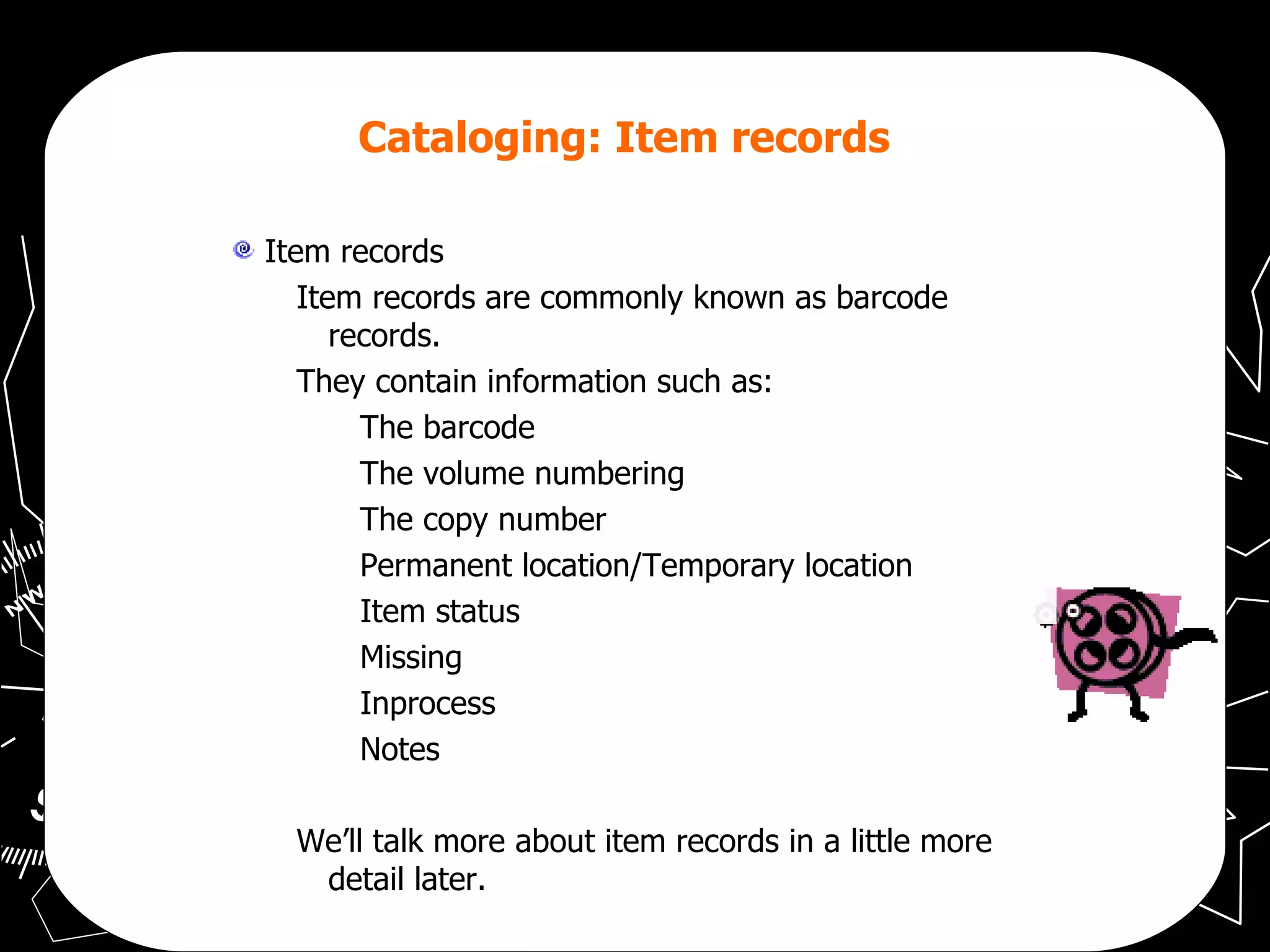 Cataloging: Item records   Item records Item records are commonly known as barcode records. They contain information such as: The barcode The volume numbering The copy number Permanent location/Temporary location Item status Missing  Inprocess Notes We’ll talk more about item records in a little more detail later. 