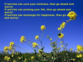 If worries can cure your sickness, then go ahead and worry! If worries can prolong your life, then go ahead and worry! If worries can exchange for happiness, then go ahead and worry! 