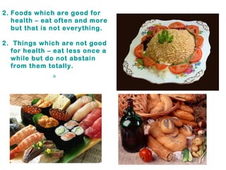 Foods which are good for health – eat often and more but that is not everything. 2.  Things which are not good for health – eat less once a while but do not abstain from them totally. 。 