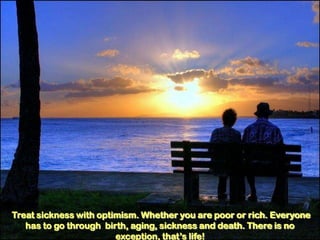 Treat sickness with optimism. Whether you are poor or rich. Everyone
   has to go through birth, aging, sickness and death. There is no
                        exception, that’s life!
 
