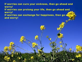 If worries can cure your sickness, then go ahead and
worry!
If worries can prolong your life, then go ahead and
worry!
If worries can exchange for happiness, then go ahead
and worry!
 