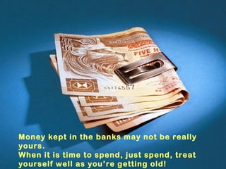 Money kept in the banks may not be really
yours.
When it is time to spend, just spend, treat
yourself well as you’re getting old!
 
