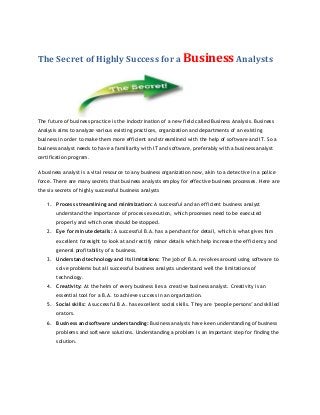 The Secret of Highly Success for a Business Analysts

The future of business practice is the indoctrination of a new field called Business Analysis. Business
Analysis aims to analyze various existing practices, organization and departments of an existing
business in order to make them more efficient and streamlined with the help of software and IT. So a
business analyst needs to have a familiarity with IT and software, preferably with a business analyst
certification program.
A business analyst is a vital resource to any business organization now, akin to a detective in a police
force. There are many secrets that business analysts employ for effective business processes. Here are
the six secrets of highly successful business analysts
1. Process streamlining and minimization: A successful and an efficient business analyst
understand the importance of process execution, which processes need to be executed
properly and which ones should be stopped.
2. Eye for minute details: A successful B.A. has a penchant for detail, which is what gives him
excellent foresight to look at and rectify minor details which help increase the efficiency and
general profitability of a business.
3. Understand technology and its limitations: The job of B.A. revolves around using software to
solve problems but all successful business analysts understand well the limitations of
technology.
4. Creativity: At the helm of every business lies a creative business analyst. Creativity is an
essential tool for a B.A. to achieve success in an organization.
5. Social skills: A successful B.A. has excellent social skills. They are ‘people persons’ and skilled
orators.
6. Business and software understanding: Business analysts have keen understanding of business
problems and software solutions. Understanding a problem is an important step for finding the
solution.

 