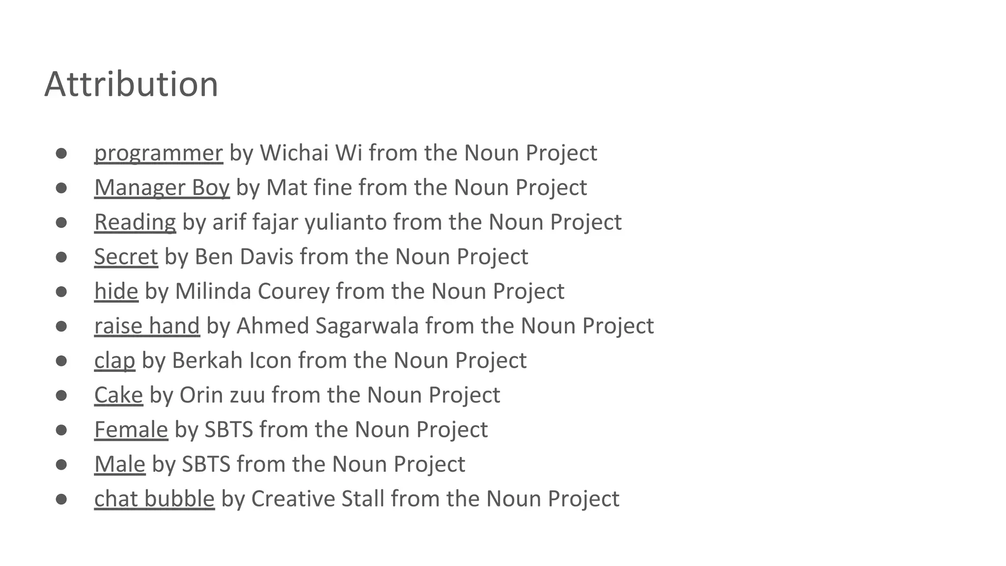 Attribution
● programmer by Wichai Wi from the Noun Project
● Manager Boy by Mat fine from the Noun Project
● Reading by arif fajar yulianto from the Noun Project
● Secret by Ben Davis from the Noun Project
● hide by Milinda Courey from the Noun Project
● raise hand by Ahmed Sagarwala from the Noun Project
● clap by Berkah Icon from the Noun Project
● Cake by Orin zuu from the Noun Project
● Female by SBTS from the Noun Project
● Male by SBTS from the Noun Project
● chat bubble by Creative Stall from the Noun Project
 